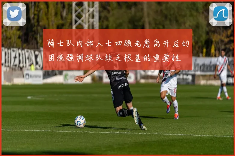 骑士队内部人士回顾老詹离开后的困境强调球队缺乏根基的重要性