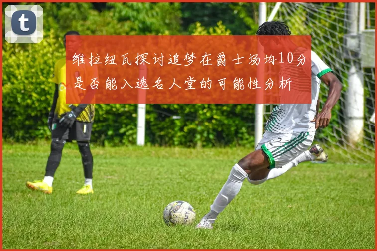 维拉纽瓦探讨追梦在爵士场均10分是否能入选名人堂的可能性分析