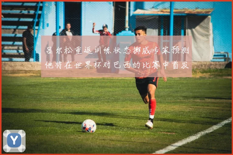 吕尔松重返训练状态挪威专家预测他将在世界杯对巴西的比赛中首发出战