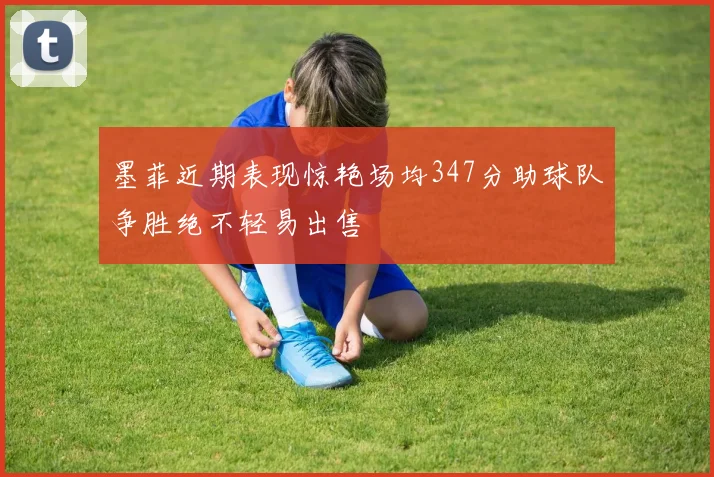 墨菲近期表现惊艳场均347分助球队争胜绝不轻易出售