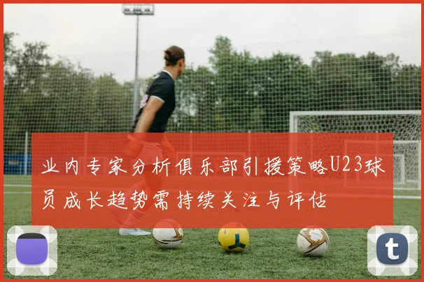 业内专家分析俱乐部引援策略U23球员成长趋势需持续关注与评估