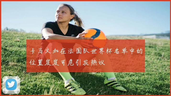 卡马文加在法国队世界杯名单中的位置岌岌可危引发热议