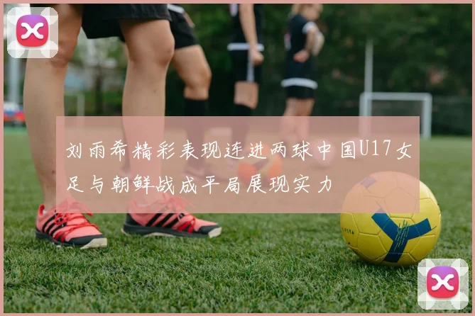 刘雨希精彩表现连进两球中国U17女足与朝鲜战成平局展现实力