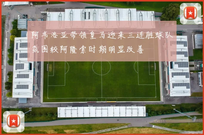 阿韦洛亚带领皇马迎来三连胜球队氛围较阿隆索时期明显改善