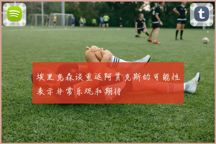 埃里克森谈重返阿贾克斯的可能性表示非常乐观和期待