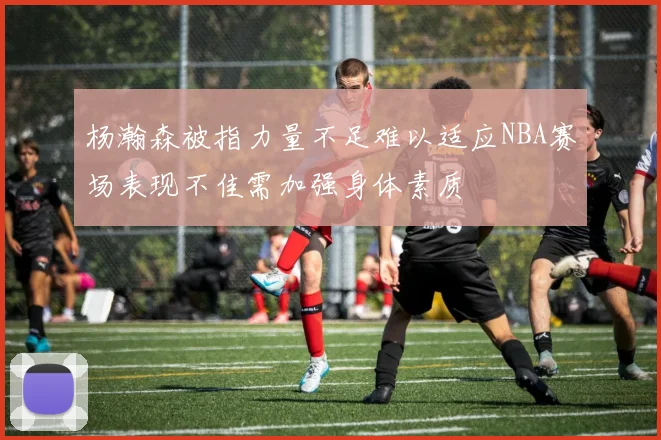 杨瀚森被指力量不足难以适应NBA赛场表现不佳需加强身体素质