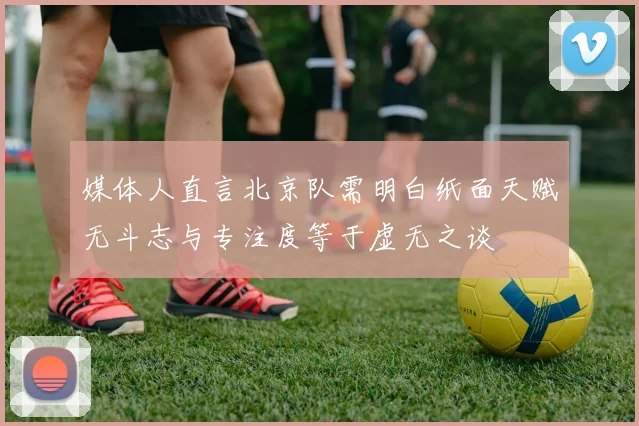 媒体人直言北京队需明白纸面天赋无斗志与专注度等于虚无之谈
