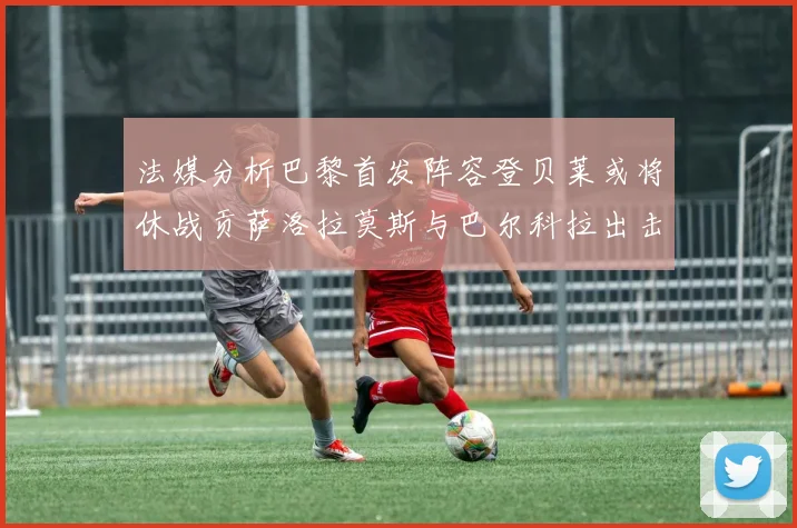 法媒分析巴黎首发阵容登贝莱或将休战贡萨洛拉莫斯与巴尔科拉出击