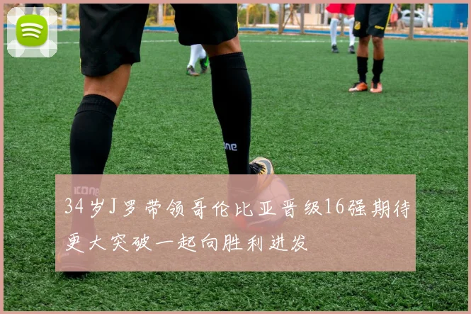 34岁J罗带领哥伦比亚晋级16强期待更大突破一起向胜利进发