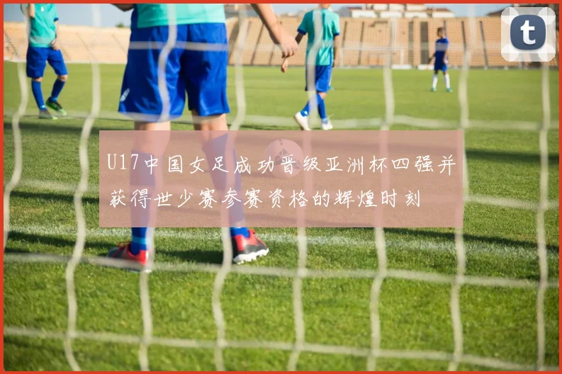 U17中国女足成功晋级亚洲杯四强并获得世少赛参赛资格的辉煌时刻