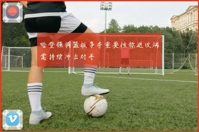 哈登强调篮板争夺重要性称进攻端需持续冲击对手