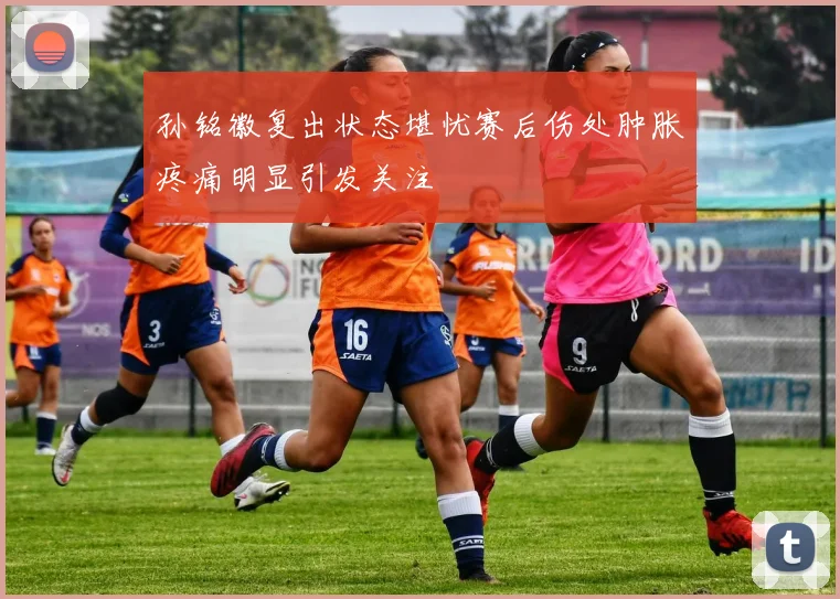 孙铭徽复出状态堪忧赛后伤处肿胀疼痛明显引发关注